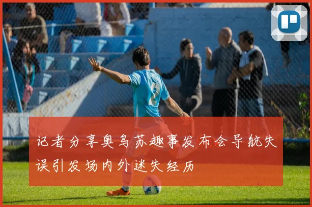 记者分享奥乌苏趣事发布会导航失误引发场内外迷失经历