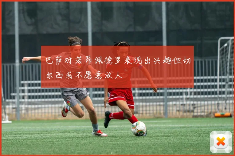 巴萨对若昂佩德罗表现出兴趣但切尔西或不愿意放人