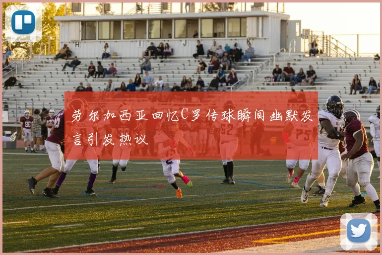 劳尔加西亚回忆C罗传球瞬间幽默发言引发热议