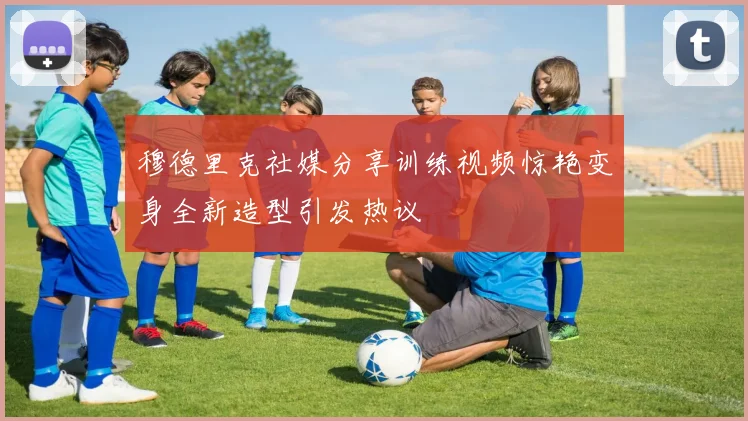 穆德里克社媒分享训练视频惊艳变身全新造型引发热议