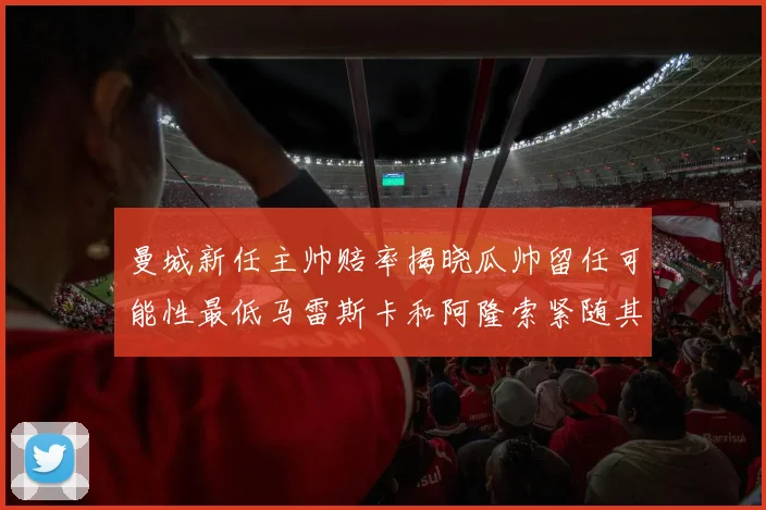 曼城新任主帅赔率揭晓瓜帅留任可能性最低马雷斯卡和阿隆索紧随其后
