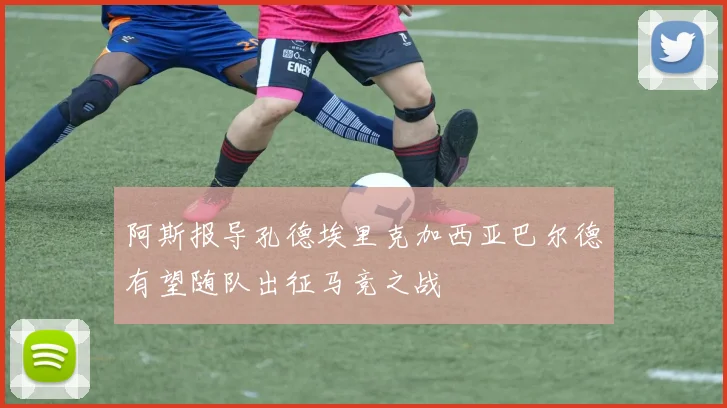 阿斯报导孔德埃里克加西亚巴尔德有望随队出征马竞之战