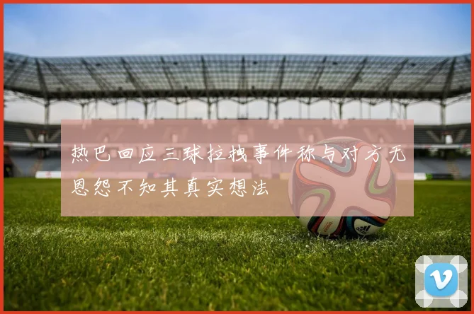 热巴回应三球拉拽事件称与对方无恩怨不知其真实想法