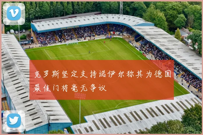 克罗斯坚定支持诺伊尔称其为德国最佳门将毫无争议