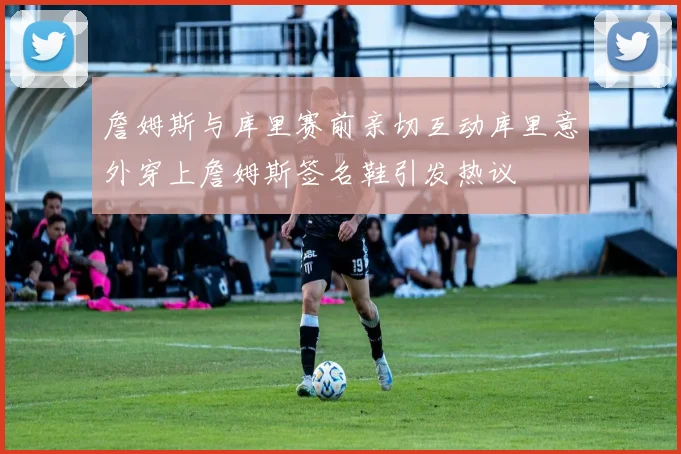 詹姆斯与库里赛前亲切互动库里意外穿上詹姆斯签名鞋引发热议