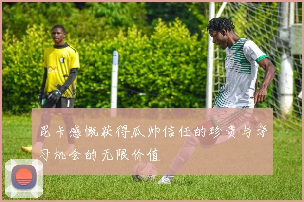昆卡感慨获得瓜帅信任的珍贵与学习机会的无限价值