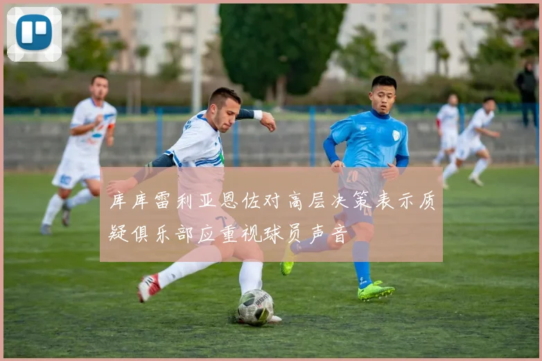 库库雷利亚恩佐对高层决策表示质疑俱乐部应重视球员声音