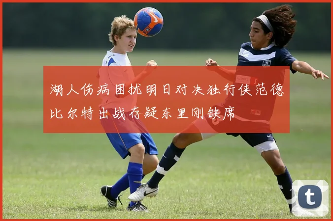 湖人伤病困扰明日对决独行侠范德比尔特出战存疑东里刚缺席