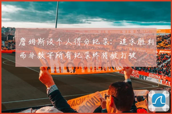 詹姆斯谈个人得分纪录：追求胜利而非数字所有纪录终将被打破