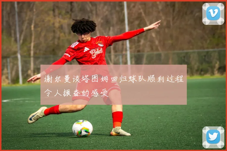 谢尔曼谈塔图姆回归球队顺利过程令人振奋的感受