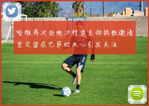 哈维再次拒绝沙特俱乐部执教邀请坚定留在巴萨的决心引发关注