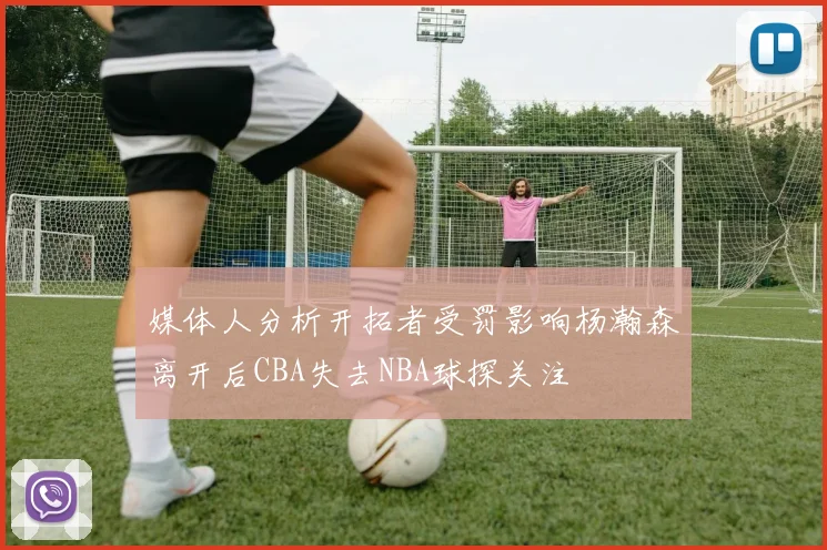 媒体人分析开拓者受罚影响杨瀚森离开后CBA失去NBA球探关注