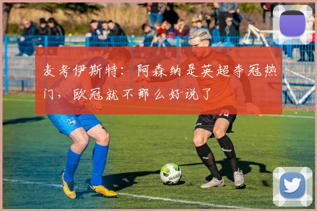 麦考伊斯特：阿森纳是英超夺冠热门，欧冠就不那么好说了