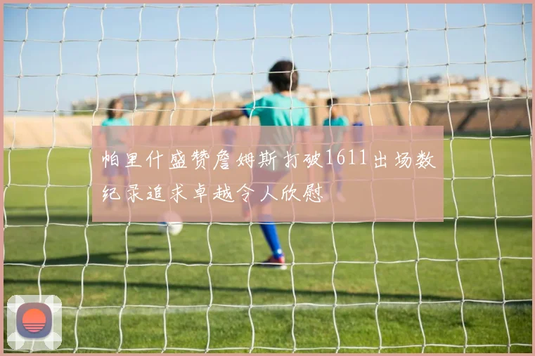 帕里什盛赞詹姆斯打破1611出场数纪录追求卓越令人欣慰