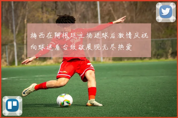 梅西在阿根廷主场进球后激情庆祝向球迷看台致敬展现无尽热爱
