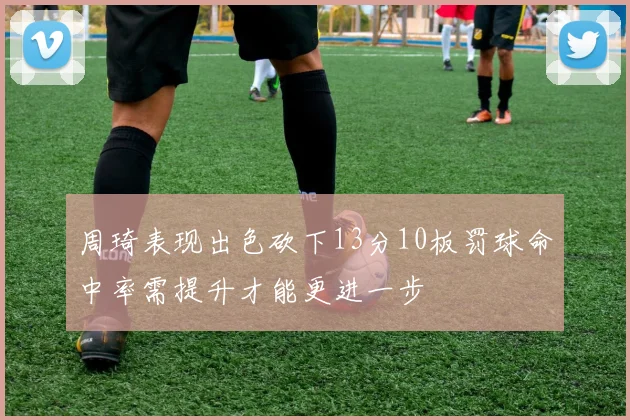 周琦表现出色砍下13分10板罚球命中率需提升才能更进一步