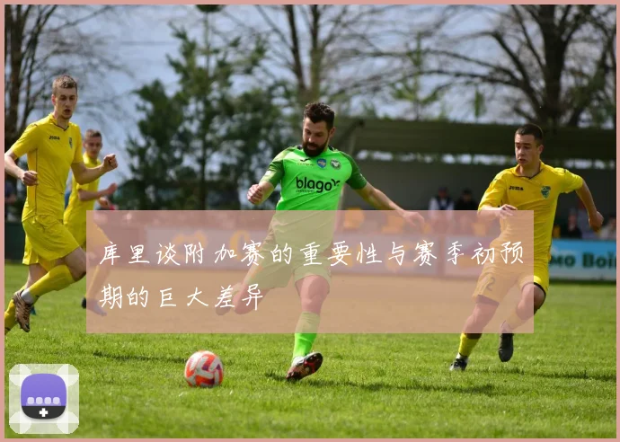 库里谈附加赛的重要性与赛季初预期的巨大差异