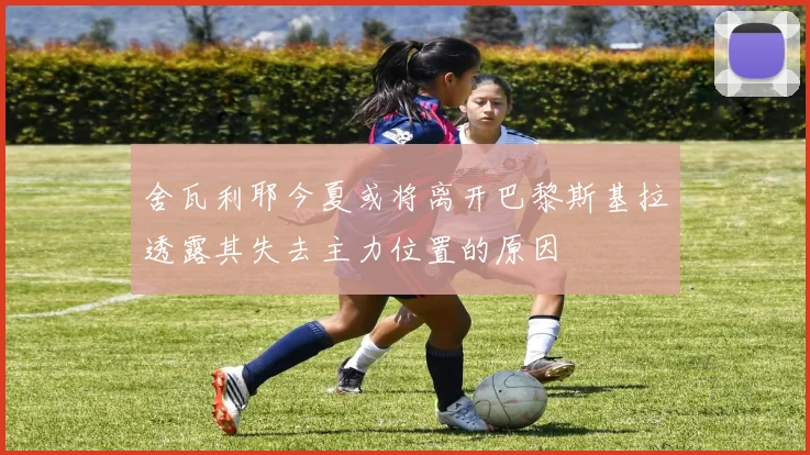 舍瓦利耶今夏或将离开巴黎斯基拉透露其失去主力位置的原因