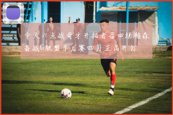 今天六点战奇才开拓者召回杨瀚森备战G联盟季后赛四月正式开打