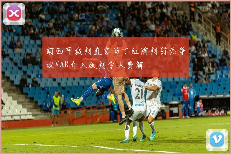前西甲裁判直言马丁红牌判罚无争议VAR介入改判令人费解