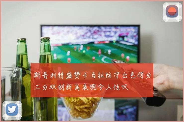 斯普利特盛赞卡马拉防守出色得分三分双创新高表现令人惊叹