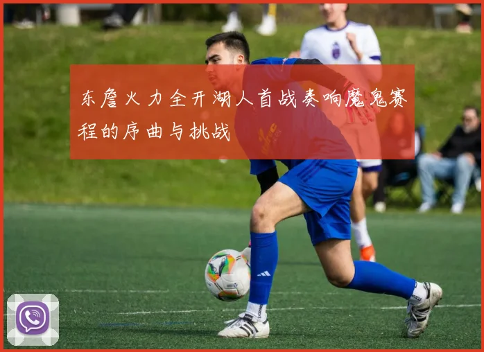 东詹火力全开湖人首战奏响魔鬼赛程的序曲与挑战