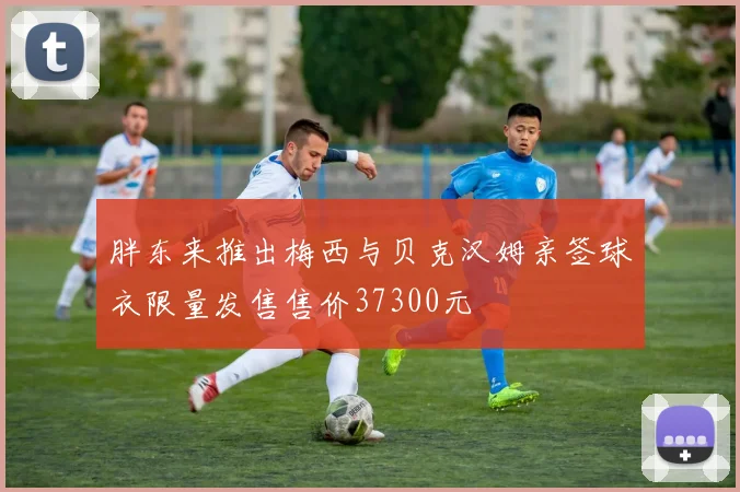 胖东来推出梅西与贝克汉姆亲签球衣限量发售售价37300元