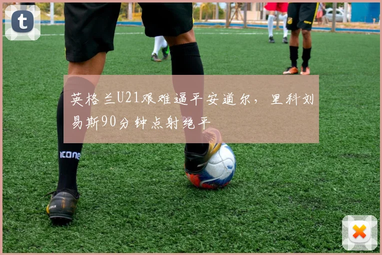 英格兰U21艰难逼平安道尔，里科刘易斯90分钟点射绝平