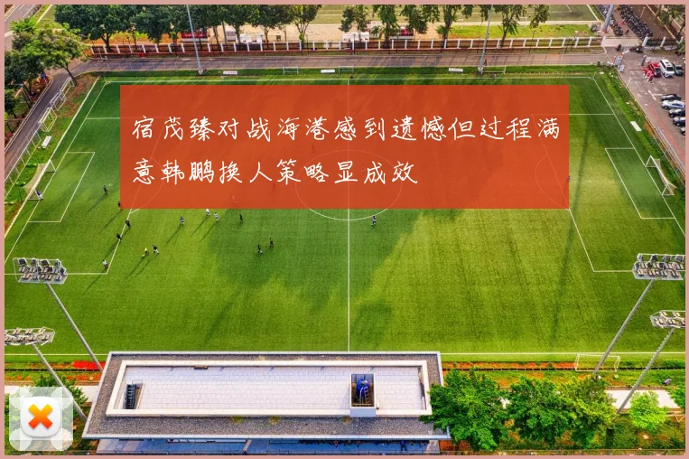 宿茂臻对战海港感到遗憾但过程满意韩鹏换人策略显成效