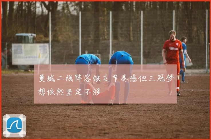 曼城二线阵容缺乏节奏感但三冠梦想依然坚定不移